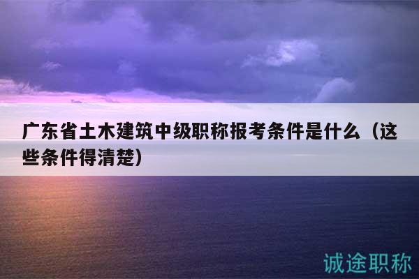 广东省土木建筑中级职称报考条件是什么（这些条件得清楚）