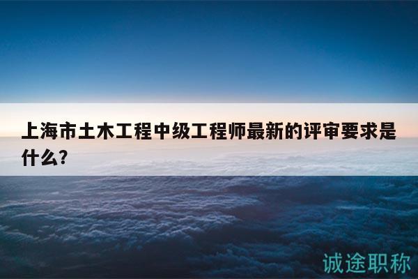 上海市土木工程中级工程师最新的评审要求是什么？