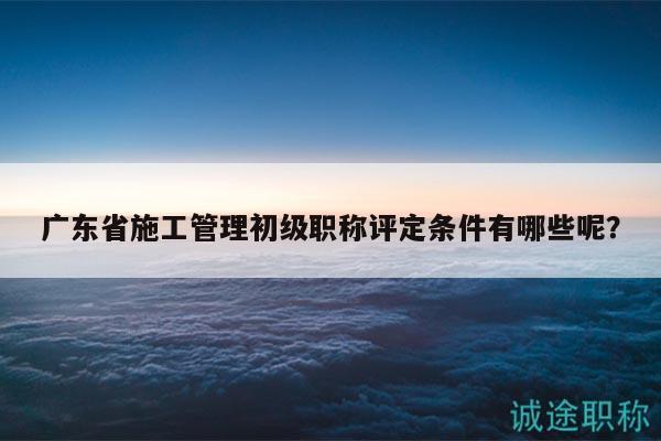 广东省施工管理初级职称评定条件有哪些呢？