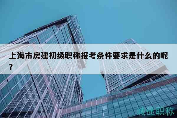 上海市房建初级职称报考条件要求是什么的呢？