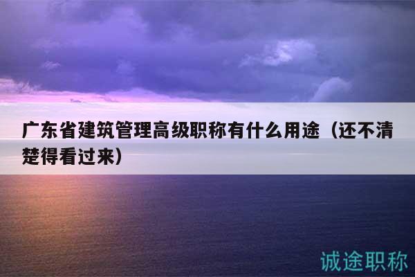 广东省建筑管理高级职称有什么用途（还不清楚得看过来）