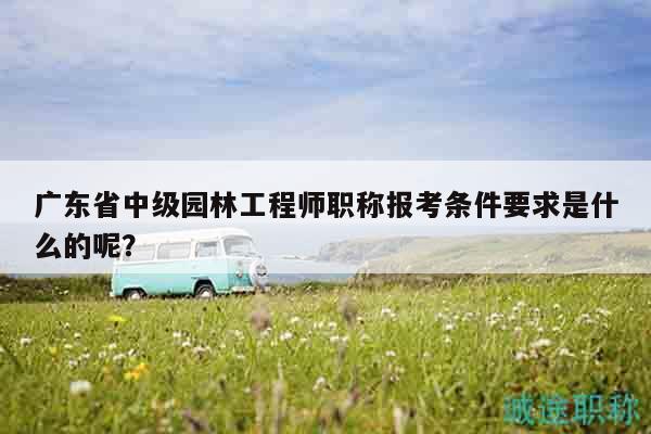 广东省中级园林工程师职称报考条件要求是什么的呢？