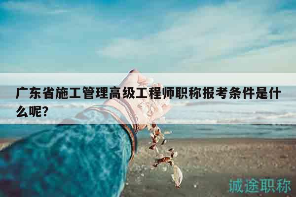 广东省施工管理高级工程师职称报考条件是什么呢？