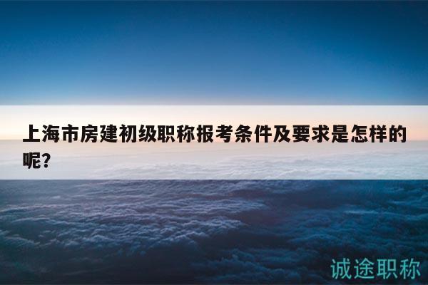 上海市房建初级职称报考条件及要求是怎样的呢？