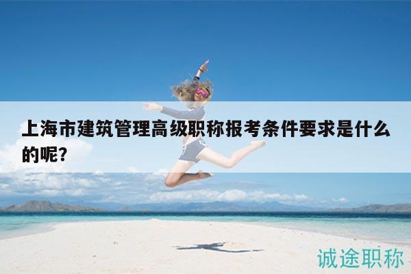 上海市建筑管理高级职称报考条件要求是什么的呢？