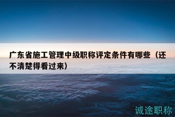 广东省施工管理中级职称评定条件有哪些（还不清楚得看过来）