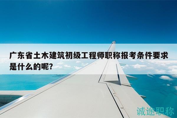 广东省土木建筑初级工程师职称报考条件要求是什么的呢？