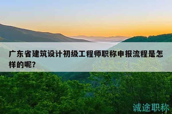 广东省建筑设计初级工程师职称申报流程是怎样的呢？