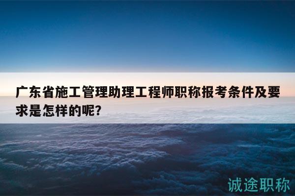 广东省施工管理助理工程师职称报考条件及要求是怎样的呢？