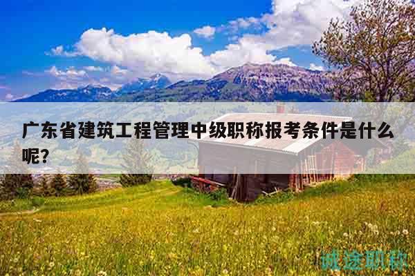 广东省建筑工程管理中级职称报考条件是什么呢？