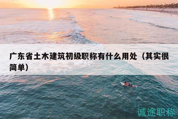 广东省土木建筑初级职称有什么用处（其实很简单）