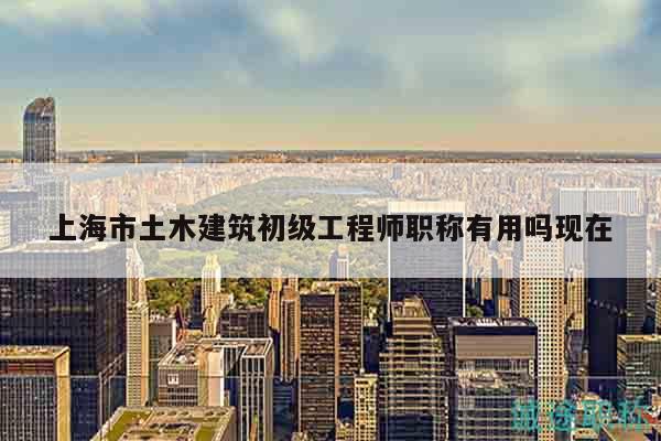 上海市土木建筑初级工程师职称有用吗现在