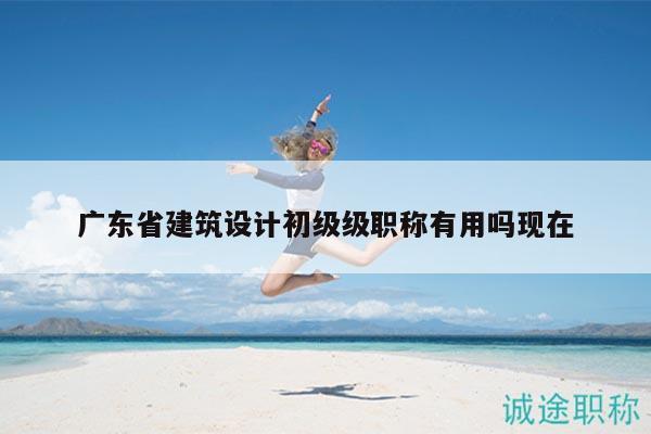 广东省建筑设计初级级职称有用吗现在