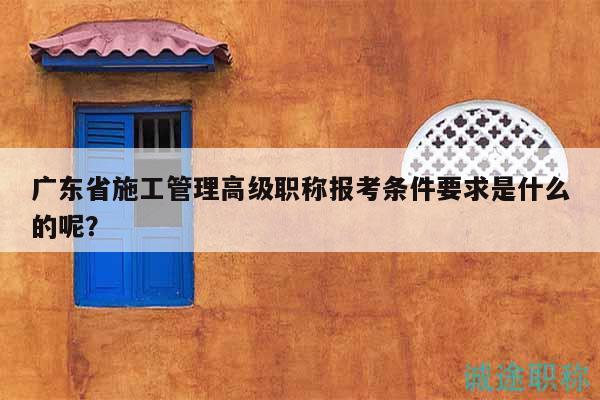 广东省施工管理高级职称报考条件要求是什么的呢？