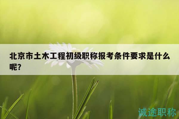 北京市土木工程初级职称报考条件要求是什么呢？