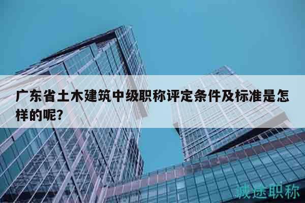 广东省土木建筑中级职称评定条件及标准是怎样的呢？