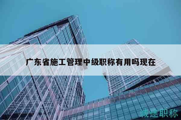 广东省施工管理中级职称有用吗现在