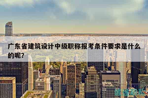 广东省建筑设计中级职称报考条件要求是什么的呢？