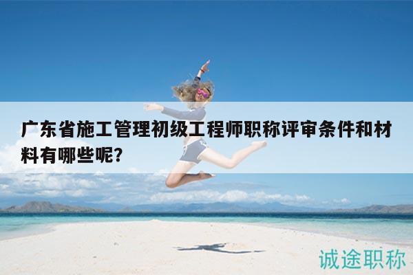 广东省施工管理初级工程师职称评审条件和材料有哪些呢？