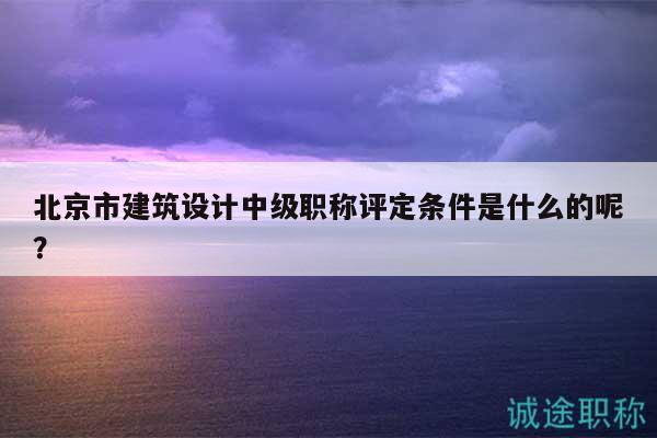 北京市建筑设计中级职称评定条件是什么的呢？