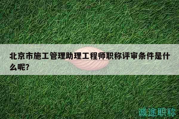 北京市施工管理助理工程师职称评审条件是什么呢？