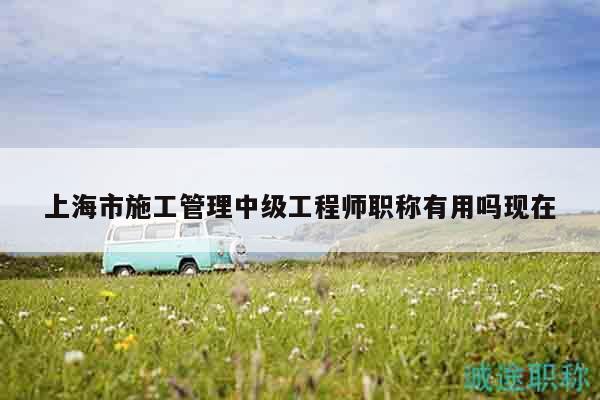 上海市施工管理中级工程师职称有用吗现在