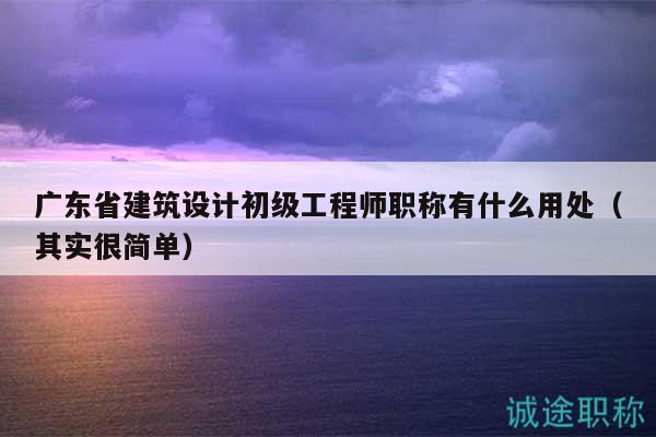 广东省建筑设计初级工程师职称有什么用处（其实很简单）