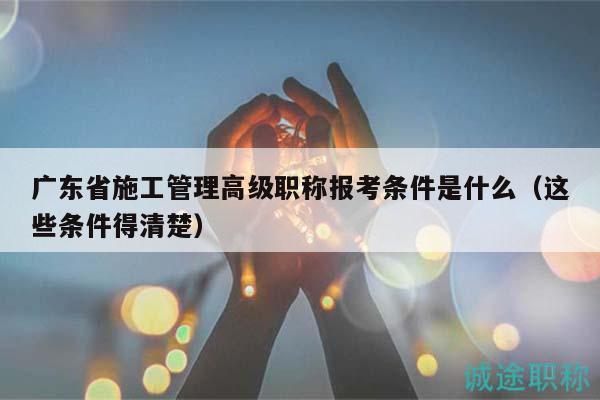 广东省施工管理高级职称报考条件是什么（这些条件得清楚）