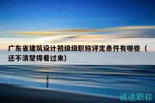 广东省建筑设计初级级职称评定条件有哪些（还不清楚得看过来）