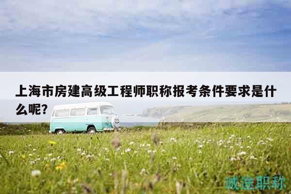 上海市房建高级工程师职称报考条件要求是什么呢？