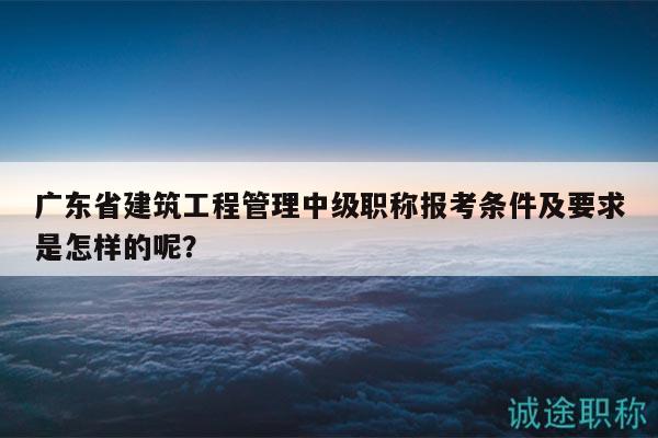 广东省建筑工程管理中级职称报考条件及要求是怎样的呢？