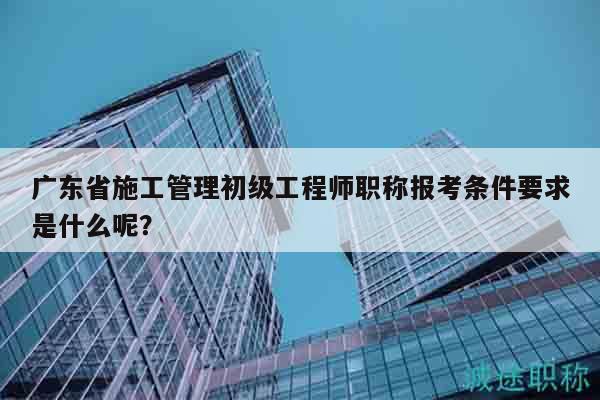 广东省施工管理初级工程师职称报考条件要求是什么呢？