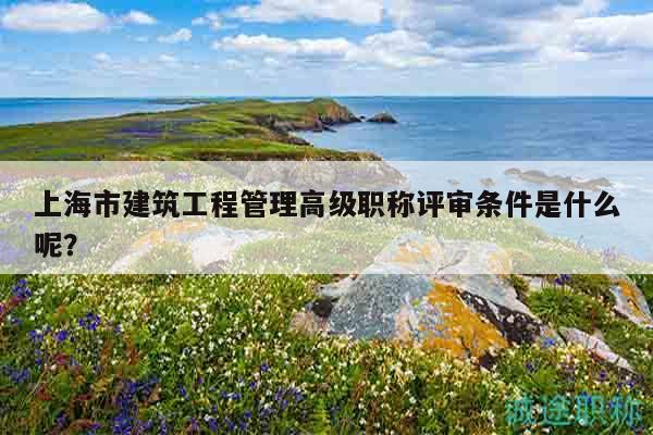 上海市建筑工程管理高级职称评审条件是什么呢？