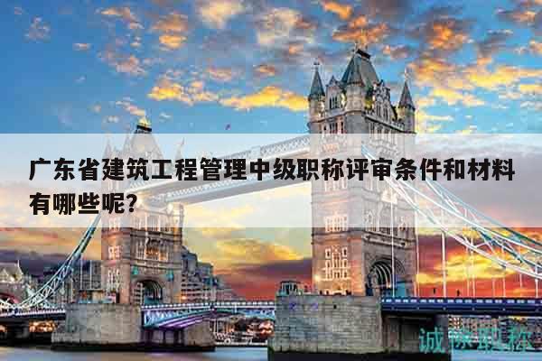 广东省建筑工程管理中级职称评审条件和材料有哪些呢？