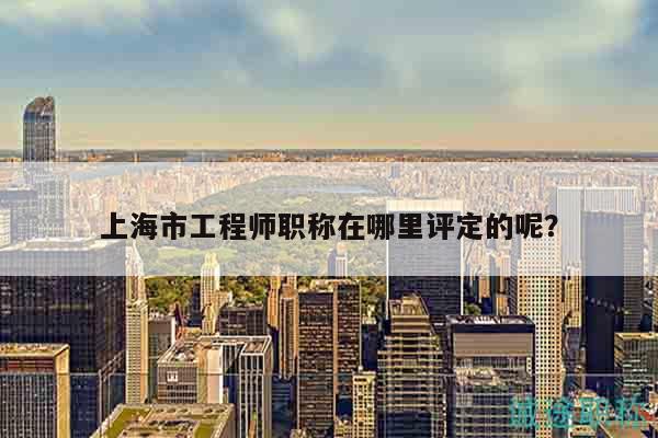 上海市工程师职称在哪里评定的呢？