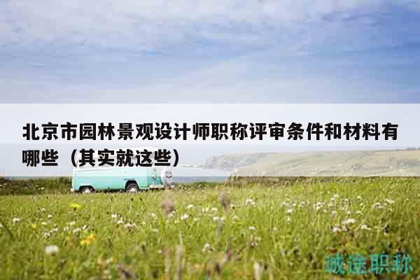 北京市园林景观设计师职称评审条件和材料有哪些（其实就这些）