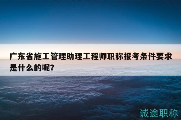广东省施工管理助理工程师职称报考条件要求是什么的呢？