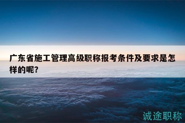 广东省施工管理高级职称报考条件及要求是怎样的呢？
