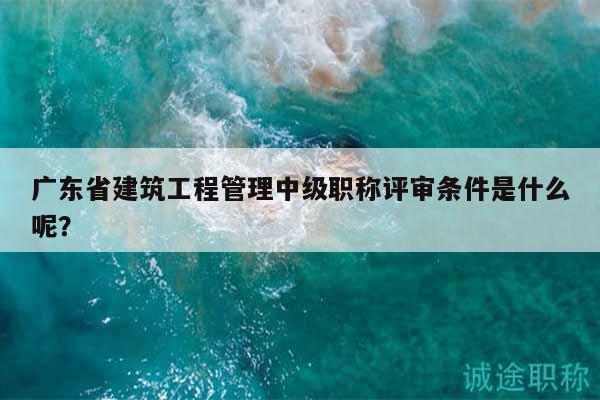 广东省建筑工程管理中级职称评审条件是什么呢？