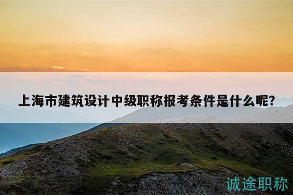 上海市建筑设计中级职称报考条件是什么呢？