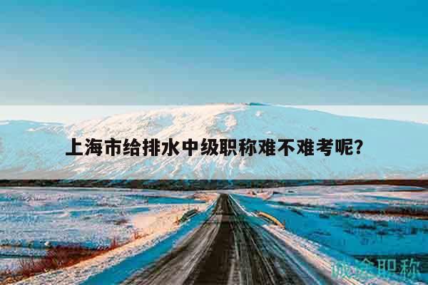 上海市给排水中级职称难不难考呢？
