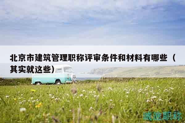 北京市建筑管理职称评审条件和材料有哪些（其实就这些）