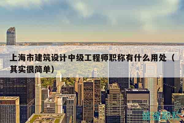 上海市建筑设计中级工程师职称有什么用处（其实很简单）