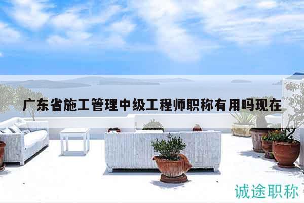 广东省施工管理中级工程师职称有用吗现在