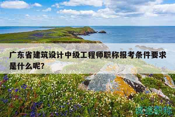 广东省建筑设计中级工程师职称报考条件要求是什么呢？