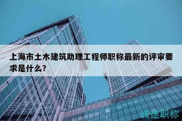 上海市土木建筑助理工程师职称最新的评审要求是什么？