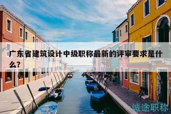 广东省建筑设计中级职称最新的评审要求是什么？