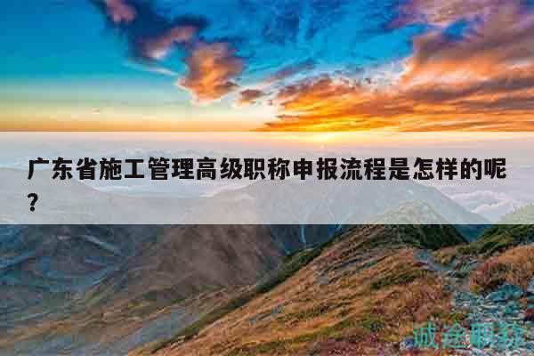 广东省施工管理高级职称申报流程是怎样的呢？