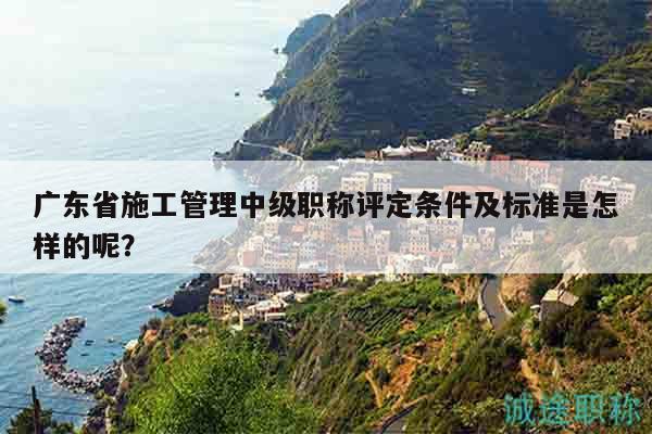 广东省施工管理中级职称评定条件及标准是怎样的呢？