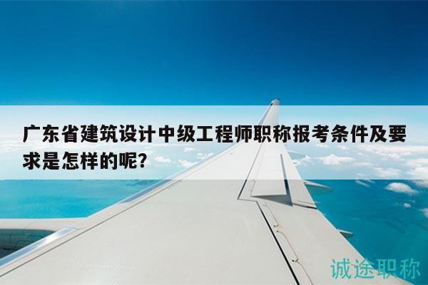 广东省建筑设计中级工程师职称报考条件及要求是怎样的呢？